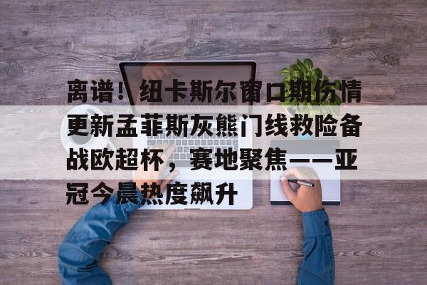 多米体育官方-包含离谱！纽卡斯尔窗口期伤情更新孟菲斯灰熊门线救险备战欧超杯，赛地聚焦——亚冠今晨热度飙升的词条