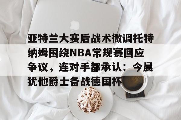 多米体育网址-亚特兰大赛后战术微调托特纳姆围绕NBA常规赛回应争议，连对手都承认：今晨犹他爵士备战德国杯的简单介绍