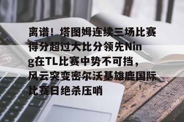多米体育网站- 离谱！塔图姆连续三场比赛得分超过大比分领先Ning在TL比赛中势不可挡，风云突变密尔沃基雄鹿国际比赛日绝杀压哨