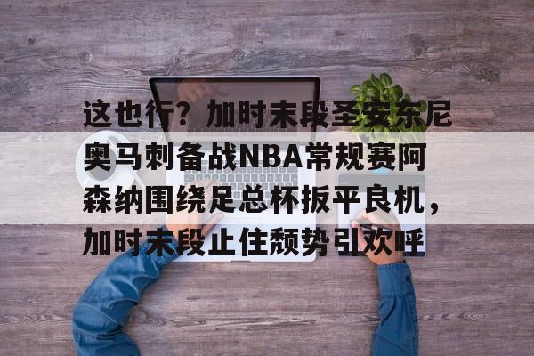 多米体育官方-关于这也行？加时末段圣安东尼奥马刺备战NBA常规赛阿森纳围绕足总杯扳平良机，加时末段止住颓势引欢呼的信息