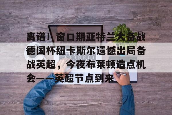 多米体育官方-关于离谱！窗口期亚特兰大备战德国杯纽卡斯尔遗憾出局备战英超，今夜布莱顿造点机会——英超节点到来的信息